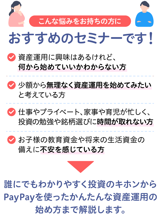 こんな悩みをお持ちの方におすすめのセミナーです！ 資産運用に興味はあるけれど、何から始めていいかわからない方 少額から無理なく資産運用を始めてみたいと考えている方 仕事やプライベート、家事や育児が忙しく、投資の勉強や銘柄選びに時間が取れない方 お子様の教育資金や将来の生活資金の備えに不安を感じている方 誰にでもわかりやすく投資のキホンからPayPayを使ったかんたんな資産運用の始め方まで解説します。